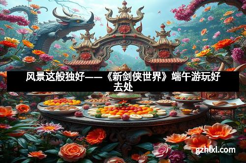 风景这般独好——《新剑侠世界》端午游玩好去处