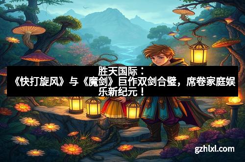 胜天国际:《快打旋风》与《魔剑》巨作双剑合璧,席卷家庭娱乐新纪元!